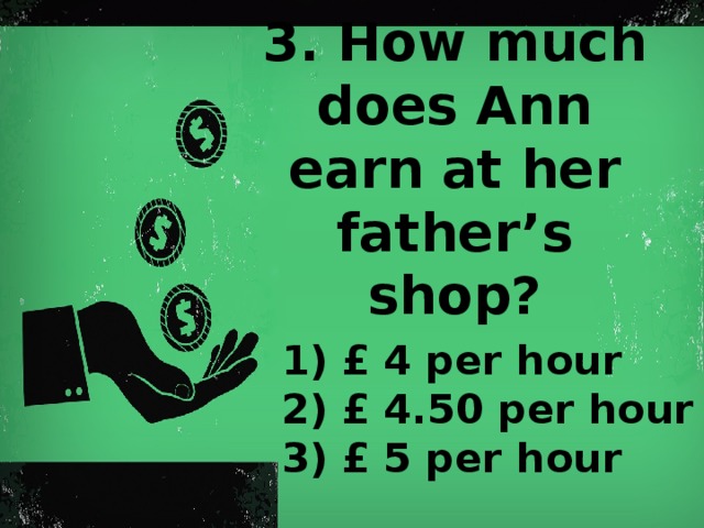 3. How much does Ann earn at her father’s shop?   1) £  4 per hour 2) £  4.50 per hour 3) £  5 per hour
