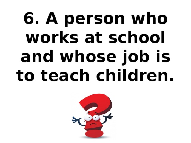 6. A person who works at school and whose job is to teach children.