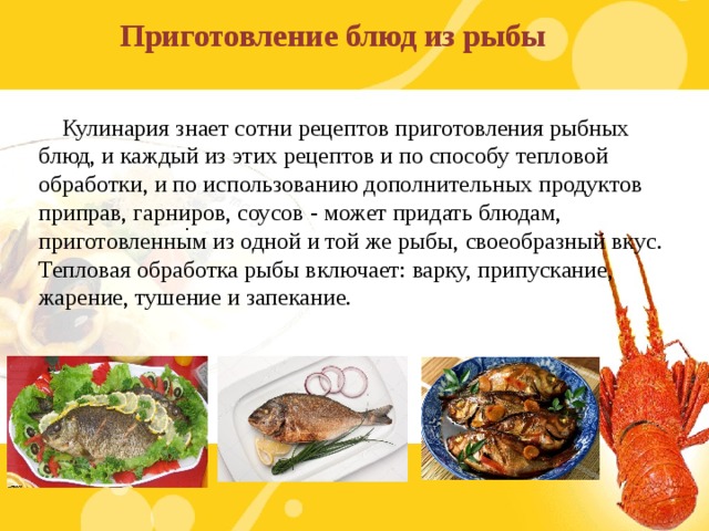 Приготовление блюд из рыбы  Кулинария знает сотни рецептов приготовления рыбных блюд, и каждый из этих рецептов и по способу тепловой обработки, и по использованию дополнительных продуктов приправ, гарниров, соусов - может придать блюдам, приготовленным из одной и той же рыбы, своеобразный вкус. Тепловая обработка рыбы включает: варку, припускание, жарение, тушение и запекание. .