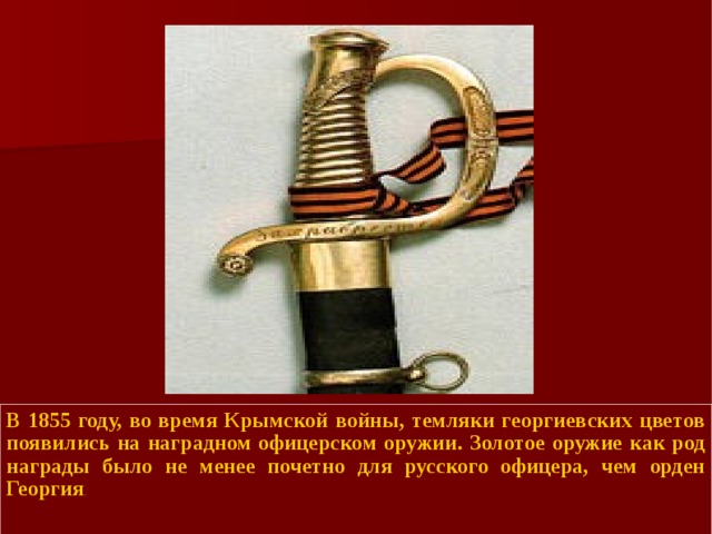 В 1855 году, во время Крымской войны, темляки георгиевских цветов появились на наградном офицерском оружии. Золотое оружие как род награды было не менее почетно для русского офицера, чем орден Георгия .