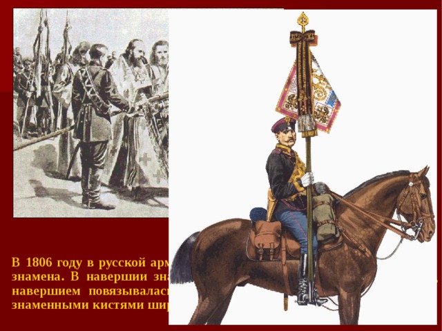 В 1806 году в русской армии были введены наградные Георгиевские знамена. В навершии знамени помещался Георгиевский крест, под навершием повязывалась черно-оранжевая Георгиевская лента со знаменными кистями шириной в 1 вершок (4,44 см).