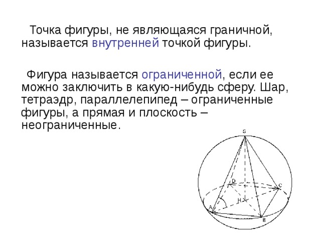 Точка фигуры, не являющаяся граничной, называется внутренней точкой фигуры.  Фигура называется ограниченной , если ее можно заключить в какую-нибудь сферу. Шар, тетраэдр, параллелепипед – ограниченные фигуры, а прямая и плоскость – неограниченные.