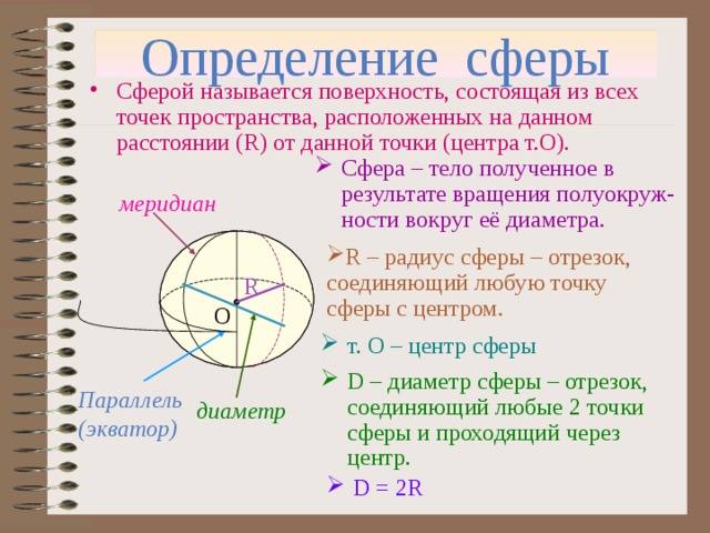 Определение сферы Сферой называется поверхность, состоящая из всех точек пространства, расположенных на данном расстоянии ( R) от данной точки ( центра т.О). Сфера – тело полученное в результате вращения полуокруж-ности вокруг её диаметра. меридиан R – радиус сферы – отрезок, соединяющий любую точку сферы с центром. R О т. О – центр сферы D – диаметр сферы – отрезок, соединяющий любые 2 точки сферы и проходящий через центр. Параллель (экватор) диаметр