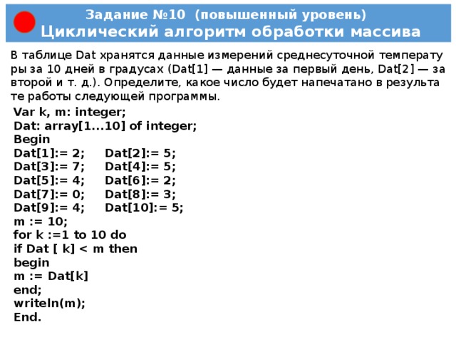 Задание №9 (базовый уровень)  Простейший циклический алгоритм Опре­де­ли­те, что будет на­пе­ча­та­но в ре­зуль­та­те ра­бо­ты сле­ду­ю­щей про­грам­мы.    Пас­каль Var s, k: integer; Begin s := 2; for k := 1 to 5 do s := s*2; write (s); End. K=1; S=2*2=4; K=2; S=4*2=8; K=3; S=8*2=16; K=4; S=16*2=32; K=5; S=32*2=64; Ответ: 64