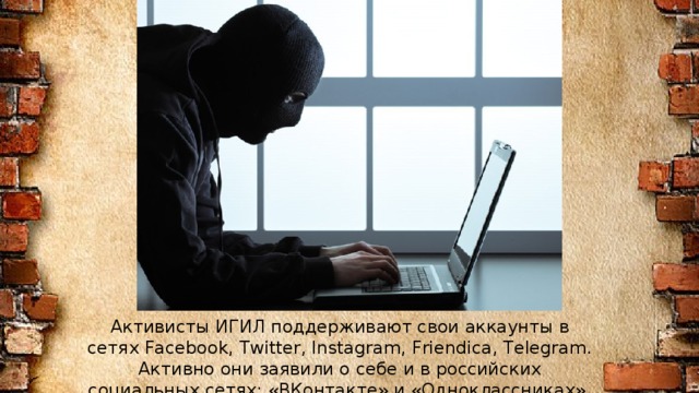 Активисты ИГИЛ поддерживают свои аккаунты в сетях Facebook, Twitter, Instagram, Friendica, Telegram. Активно они заявили о себе и в российских социальных сетях: «ВКонтакте» и «Одноклассниках».