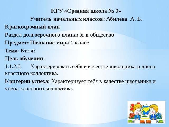 КГУ «Средняя школа № 9» Учитель начальных классов: Абилева А. Б. Краткосрочный план Раздел долгосрочного плана: Я и общество Предмет: Познание мира 1 класс Тема : Кто я? Цель обучения : 1.1.2.6.  Характеризовать себя в качестве школьника и члена классного коллектива. Критерии  успеха : Характеризует себя в качестве школьника и члена классного коллектива .