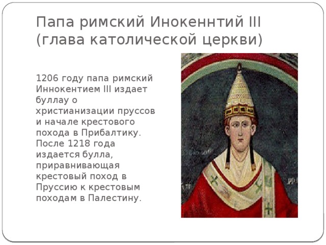 Папа римский Инокеннтий III (глава католической церкви) 1206 году папа римский Иннокентием III издает буллау о христианизации пруссов и начале крестового похода в Прибалтику. После 1218 года издается булла, приравнивающая крестовый поход в Пруссию к крестовым походам в Палестину. 