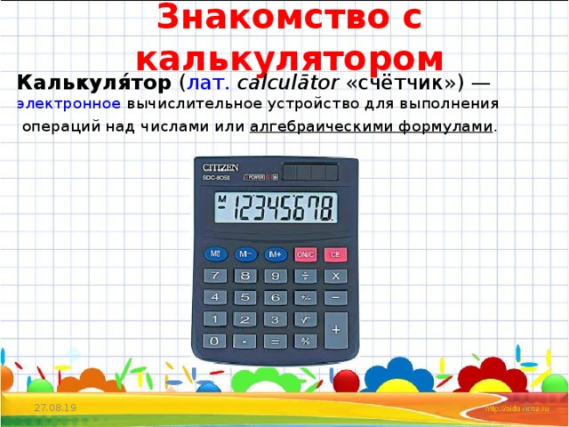 Знакомство с калькулятором Калькуля́тор  ( лат.   calculātor  «счётчик») —   электронное  вычислительное устройство для выполнения   операций над числами или  алгебраическими формулами . 27.08.19