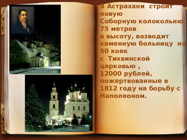 В Астрахани строит новую Соборную колокольню 75 метров в высоту, возводит каменную больницу на 50 коек с Тихвинской церковью , 12000 рублей, пожертвованные в 1812 году на борьбу с Наполеоном.