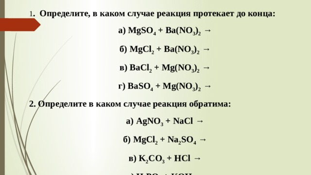 1 . Определите, в каком случае реакция протекает до конца: а) MgSO 4 + Ba(NO 3 ) 2 → б) MgCl 2 + Ba(NO 3 ) 2 → в) BaCl 2 + Mg(NO 3 ) 2 → г) BaSO 4 + Mg(NO 3 ) 2 → 2. Определите в каком случае реакция обратима: а) AgNO 3 + NaCl → б) MgCl 2 + Na 2 SO 4 → в) K 2 CO 3 + HCl → г) H 3 PO 4 + KOH →