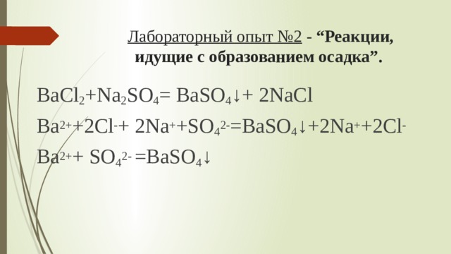 Лабораторный опыт №2 - “Реакции, идущие с образованием осадка”. ВаCl 2 +Na 2 SO 4 = ВаSO 4 ↓+ 2NaCl Ва 2+ +2Cl - + 2Na + +SO 4 2- =ВаSO 4 ↓+2Na + +2Cl - Ва 2+ + SO 4 2- =ВаSO 4 ↓