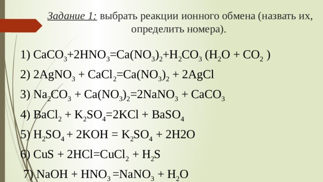 Задание 1:  выбрать реакции ионного обмена (назвать их, определить номера). 1) CaCO 3 +2HNO 3 =Ca(NO 3 ) 2 +H 2 CO 3 (H 2 O + CO 2 ) 2) 2AgNO 3 + CaCl 2 =Ca(NO 3 ) 2 + 2AgCl 3) Na 2 CO 3 + Ca(NO 3 ) 2 =2NaNO 3 + CaCO 3 4) BaCl 2 + K 2 SO 4 =2KCl + BaSO 4 5) H 2 SO 4 + 2KOH = K 2 SO 4 + 2H2O 6) CuS + 2HCl=CuCl 2 + H 2 S  7) NaOH + HNO 3 =NaNO 3 + H 2 O