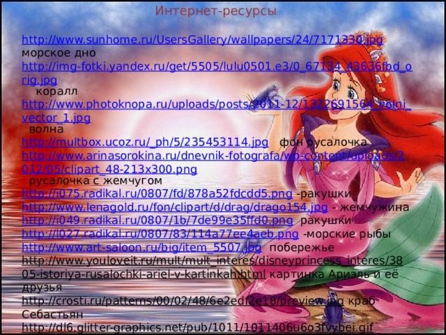 Интернет-рес урсы http://www.sunhome.ru/UsersGallery/wallpapers/24/7171330.jpg морское дно http://img-fotki.yandex.ru/get/5505/lulu0501.e3/0_67134_43636fbd_orig.jpg коралл http://www.photoknopa.ru/uploads/posts/2011-12/1322691564_volni_vector_1.jpg волна http://multbox.ucoz.ru/_ph/5/235453114.jpg фон русалочка http://www.arinasorokina.ru/dnevnik-fotografa/wp-content/uploads/2012/05/clipart_48-213x300.png русалочка с жемчугом http://i075.radikal.ru/0807/fd/878a52fdcdd5.png -ракушки http://www.lenagold.ru/fon/clipart/d/drag/drago154.jpg - жемчужина http://i049.radikal.ru/0807/1b/7de99e35ffd0.png ракушки http://i027.radikal.ru/0807/83/114a77ee4aeb.png -морские рыбы http://www.art-saloon.ru/big/item_5507.jpg побережье http://www.youloveit.ru/mult/mult_interes/disneyprincess_interes/3805-istoriya-rusalochki-ariel-v-kartinkah.html картинка Ариэль и её друзья http://crosti.ru/patterns/00/02/48/6e2edf2e18/preview.jpg краб Себастьян http://dl6.glitter-graphics.net/pub/1011/1011406u6o3fvybei.gif Русалочка на дне http://luxsait.net/uploads/posts/2012-12/thumbs/1355217001_shqr5xoa3yfo1tv.jpeg русалочка на дельфине http://ws-soft.ru/uploads/posts/2012-12/1355217179_nwo03hnyftjztzx.jpeg Русалочка и её друзья http://www.graycell.ru/picture/big/flaunder.jpg -рыбка Флиппер