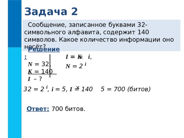 Задача 2 Сообщение, записанное буквами 32-символьного алфавита, содержит 140 символов. Какое количество информации оно несёт? Решение: N = 32, K = 140 I – ? I = K  i , N = 2 i    32 = 2 i , i = 5, I = 140 5 = 700 (битов)  Ответ: 700 битов.