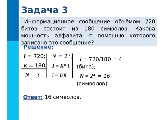 Задача 3 Информационное сообщение объёмом 720 битов состоит из 180 символов. Какова мощность алфавита, с помощью которого записано это сообщение? Решение:  I = 720; K = 180;  N – ? N  = 2 i ,  I = K i , i = I/K  i = 720/180 = 4 (бита); N = 2 4  = 16 (символов)  Ответ: 16 символов.