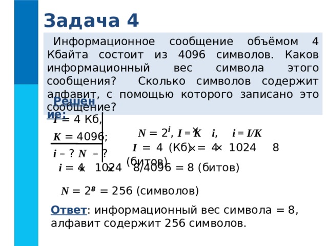 Задача 4 Информационное сообщение объёмом 4 Кбайта состоит из 4096 символов. Каков информационный вес символа этого сообщения? Сколько символов содержит алфавит, с помощью которого записано это сообщение? Решение:  I = 4 Кб, K = 4096; i – ? N – ? N = 2 i , I = K i , i = I/K   I = 4 (Кб) = 4 1024 8 (битов)   i = 4 1024 8/4096 = 8 (битов)   N = 2 8 = 256 (символов) Ответ : информационный вес символа = 8, алфавит содержит 256 символов.