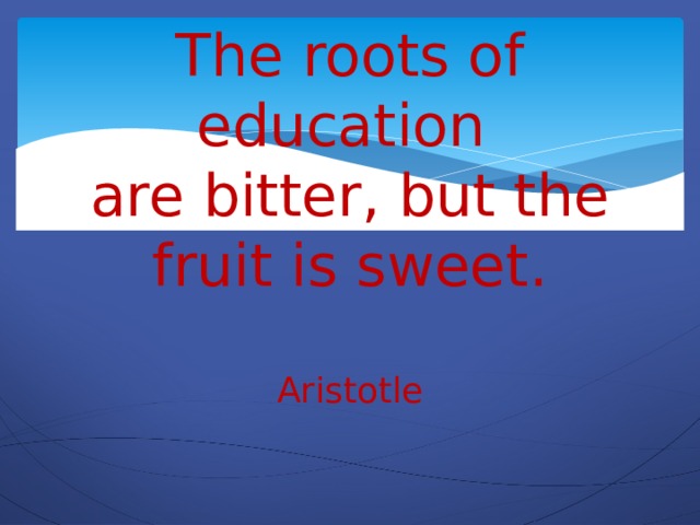 The roots of education  are bitter, but the fruit is sweet.   Aristotle