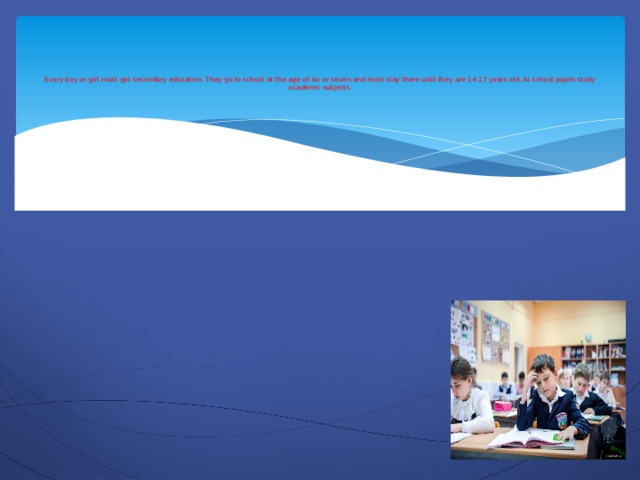 Every boy or girl must get secondary education. They go to school at the age of six or seven and must stay there until they are 14-17 years old. At school pupils study academic subjects.
