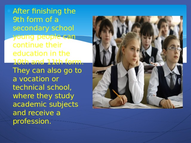 After finishing the 9th form of a secondary school young people can continue their education in the 10th and 11th form. They can also go to a vocation or technical school, where they study academic subjects and receive a profession.