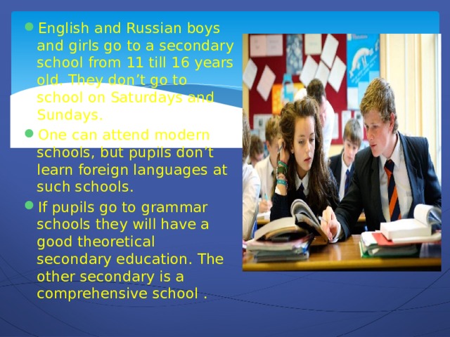 English and Russian boys and girls go to a secondary school from 11 till 16 years old. They don’t go to school on Saturdays and Sundays. One can attend modern schools, but pupils don’t learn foreign languages at such schools. If pupils go to grammar schools they will have a good theoretical secondary education. The other secondary is a comprehensive school .