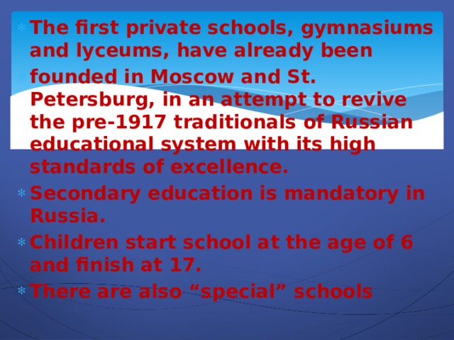 The first private schools, gymnasiums and lyceums, have already been founded in Moscow and St. Petersburg, in an attempt to revive the pre-1917 traditionals of Russian educational system with its high standards of excellence. Secondary education is mandatory in Russia. Children start school at the age of 6 and finish at 17. There are also “special” schools