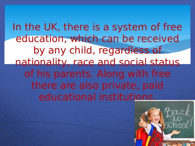 In the UK, there is a system of free education, which can be received by any child, regardless of nationality, race and social status of his parents. Along with free there are also private, paid educational institutions.