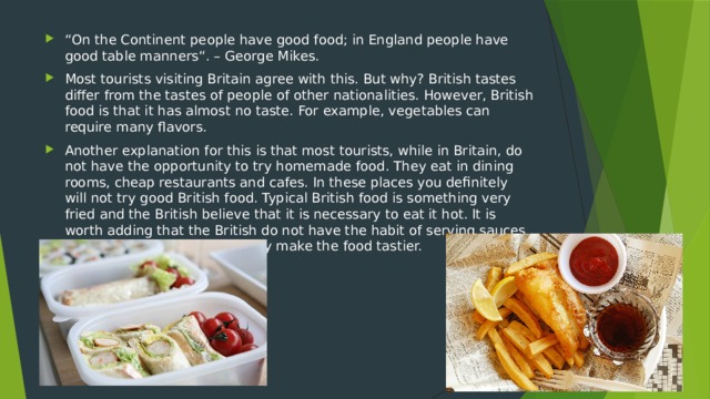 “ On the Continent people have good food; in England people have good table manners“. – George Mikes. Most tourists visiting Britain agree with this. But why? British tastes differ from the tastes of people of other nationalities. However, British food is that it has almost no taste. For example, vegetables can require many flavors. Another explanation for this is that most tourists, while in Britain, do not have the opportunity to try homemade food. They eat in dining rooms, cheap restaurants and cafes. In these places you definitely will not try good British food. Typical British food is something very fried and the British believe that it is necessary to eat it hot. It is worth adding that the British do not have the habit of serving sauces for fried foods, and in fact they make the food tastier.