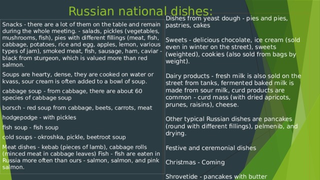 Russian national dishes: Dishes from yeast dough - pies and pies, pastries, cakes Sweets - delicious chocolate, ice cream (sold even in winter on the street), sweets (weighted), cookies (also sold from bags by weight). Dairy products - fresh milk is also sold on the street from tanks, fermented baked milk is made from sour milk, curd products are common - curd mass (with dried apricots, prunes, raisins), cheese. Other typical Russian dishes are pancakes (round with different fillings), pelmenib, and drying. Festive and ceremonial dishes Christmas - Coming Shrovetide - pancakes with butter Easter - Easter cake, eggs, Easter, do not eat hot dishes wake - pancakes, kutya, white jelly Snacks - there are a lot of them on the table and remain during the whole meeting. - salads, pickles (vegetables, mushrooms, fish), pies with different fillings (meat, fish, cabbage, potatoes, rice and egg, apples, lemon, various types of jam), smoked meat, fish, sausage, ham, caviar - black from sturgeon, which is valued more than red salmon. Soups are hearty, dense, they are cooked on water or kvass, sour cream is often added to a bowl of soup. cabbage soup - from cabbage, there are about 60 species of cabbage soup borsch - red soup from cabbage, beets, carrots, meat hodgepodge - with pickles fish soup - fish soup cold soups - okroshka, pickle, beetroot soup Meat dishes - kebab (pieces of lamb), cabbage rolls (minced meat in cabbage leaves) Fish - fish are eaten in Russia more often than ours - salmon, salmon, and pink salmon.