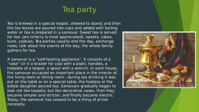 Tea party Tea is brewed in a special teapot, allowed to stand, and then the tea leaves are poured into cups and added with boiling water or tea is prepared in a samovar. Sweet tea is served for tea: jam (cherry is most appreciated), sweets, cakes, buns, cookies. Tea parties usually end the day, exchange news, talk about the events of the day, the whole family gathers for tea. A samovar is a “self-heating appliance”. It consists of a “vase” (in it a brazier for coal with a pipe), handles, a hotplate of a teapot, a spout with a wrench. In each house, the samovar occupied an important place in the interior of the living room or dining room - during tea drinking it was put on the table or on a special table, the hostess or the eldest daughter poured tea. Samovars gradually began to look not like teapots, but like decorative vases, then they became simpler and stricter, and finally became electric. Today, the samovar has ceased to be a thing of prime necessity.