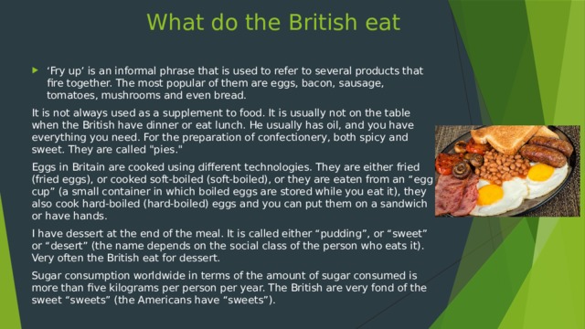 What do the British eat ‘ Fry up’ is an informal phrase that is used to refer to several products that fire together. The most popular of them are eggs, bacon, sausage, tomatoes, mushrooms and even bread. It is not always used as a supplement to food. It is usually not on the table when the British have dinner or eat lunch. He usually has oil, and you have everything you need. For the preparation of confectionery, both spicy and sweet. They are called 