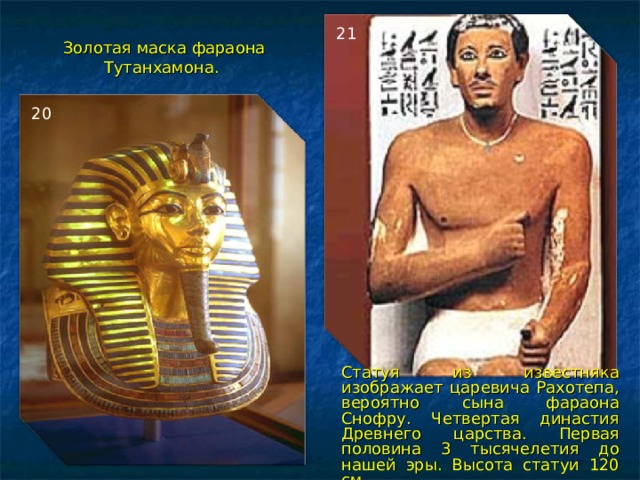 21 Золотая маска фараона Тутанхамона.  20 Статуя из известняка изображает царевича Рахотепа, вероятно сына фараона Снофру. Четвертая династия Древнего царства. Первая половина 3 тысячелетия до нашей эры. Высота статуи 120 см.