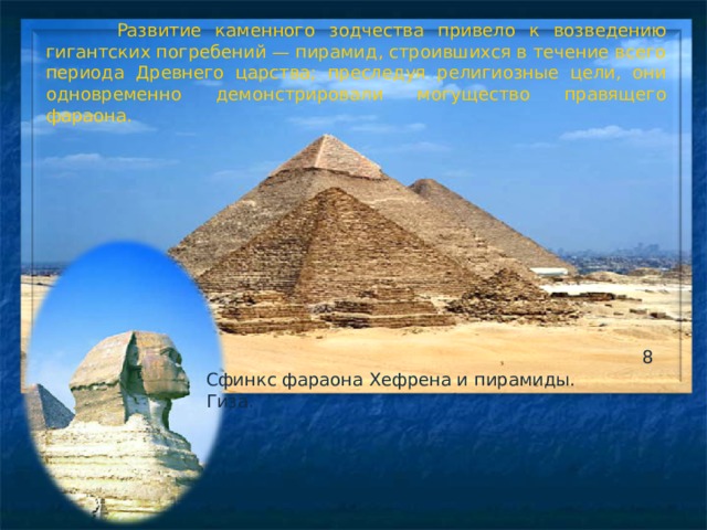 Развитие каменного зодчества привело к возведению гигантских погребений — пирамид, строившихся в течение всего периода Древнего царства; преследуя религиозные цели, они одновременно демонстрировали могущество правящего фараона. 8 Сфинкс фараона Хефрена и пирамиды. Гиза.