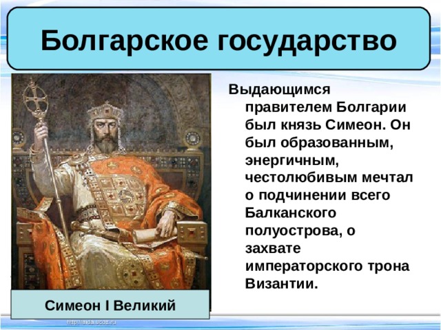 Болгарское государство Выдающимся правителем Болгарии был князь Симеон. Он был образованным, энергичным, честолюбивым мечтал о подчинении всего Балканского полуострова, о захвате императорского трона Византии. Симеон I Великий