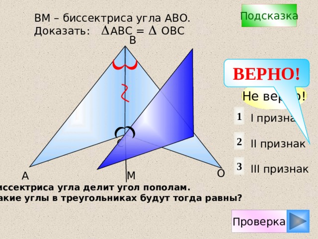 Подсказка ВM – биссектриса угла АВО. Доказать: АВС = ОВС B ВЕРНО! Не верно! 1 I признак II признак III признак 2 С 3 О А М Биссектриса угла делит угол пополам. Какие углы в треугольниках будут тогда равны? Проверка