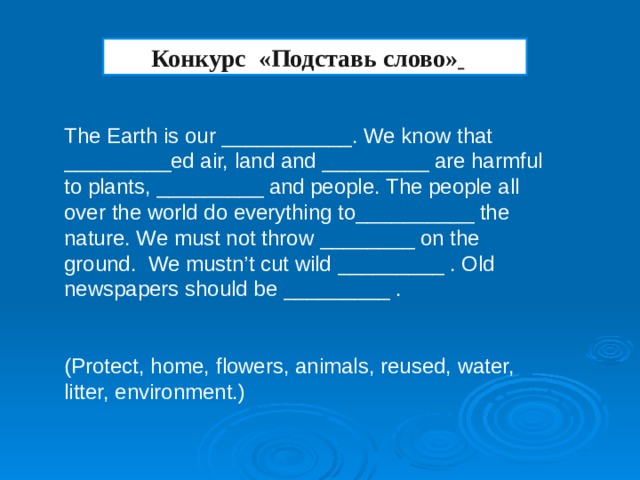 Конкурс «Подставь слово»  The Earth is our ___________. We know that _________ed air, land and _________ are harmful to plants, _________ and people. The people all over the world do everything to__________ the nature. We must not throw ________ on the ground. We mustn’t cut wild _________ . Old newspapers should be _________ . (Protect, home, flowers, animals, reused, water, litter, environment.)
