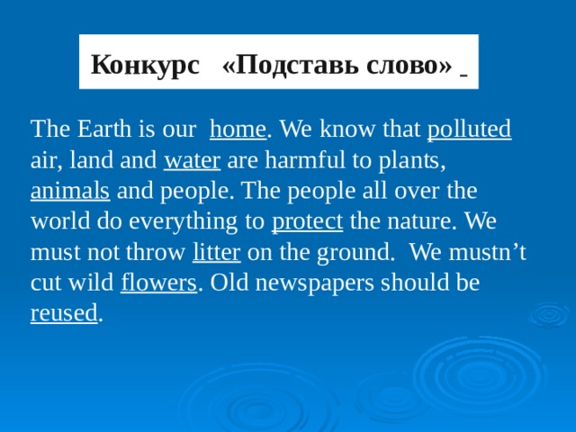 Конкурс «Подставь слово»   The Earth is our  home . We know that polluted air, land and water are harmful to plants, animals and people. The people all over the world do everything to protect the nature. We must not throw litter on the ground. We mustn’t cut wild flowers . Old newspapers should be reused .