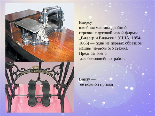 Вверху —  швейная машина двойной  строчки с дуговой иглой фирмы  „Виллер и Вильсон“ (США, 1854-1865) — один из первых образцов машин челночного стежка. Предназначена  для белошвейных работ.     Внизу —  её ножной привод