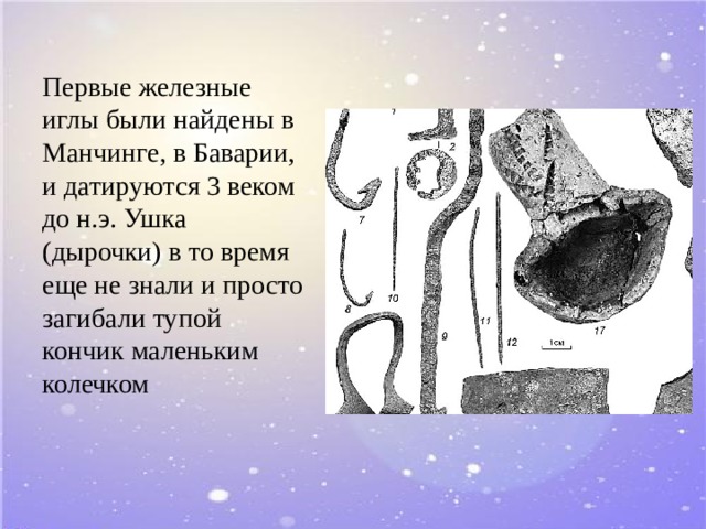Первые железные иглы были найдены в Манчинге, в Баварии, и датируются 3 веком до н.э. Ушка (дырочки) в то время еще не знали и просто загибали тупой кончик маленьким колечком