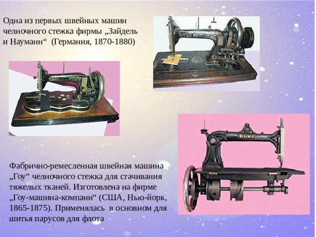 Одна из первых швейных машин  челночного стежка фирмы „Зайдель и Науманн“ (Германия, 1870-1880) Фабрично-ремесленная швейная машина „Гоу“ челночного стежка для стачивания тяжелых тканей. Изготовлена на фирме „ Гоу-машина-компани“ (США, Нью-йорк, 1865-1875). Применялась в основном для шитья парусов для флота
