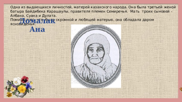 Одна из выдающихся личностей, матерей казахского народа. Она была третьей женой батыра Байдибека Карашаулы, правителя племен Семиречья. Мать троих сыновей - Албана, Суана и Дулата. Помимо того, что была скромной и любящей матерью, она обладала даром ясновиденья.   Домалак Ана