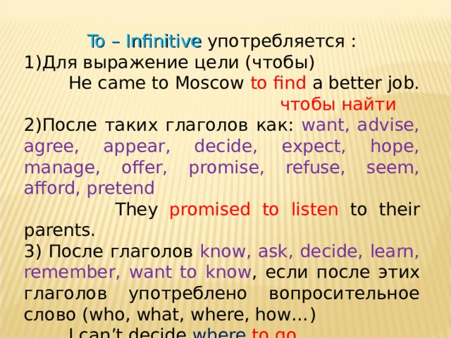 To – Infinitive употребляется : Для выражение цели (чтобы)  He came to Moscow to find a better job.  чтобы найти  После таких глаголов как: want, advise, agree, appear, decide, expect, hope, manage, offer, promise, refuse, seem, afford, pretend  They promised to listen to their parents. 3) После глаголов know, ask, decide, learn, remember, want to know , если после этих глаголов употреблено вопросительное слово ( who, what, where, how… )  I can’t decide where  to go .