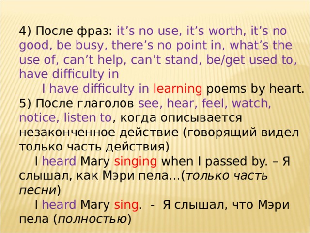 4) После фраз: it’s no use, it’s worth, it’s no good, be busy, there’s no point in, what’s the use of, can’t help, can’t stand, be/get used to, have difficulty in  I have difficulty in learning poems by heart. 5) После глаголов see, hear, feel, watch, notice, listen to , когда описывается незаконченное действие (говорящий видел только часть действия)  I heard Mary singing when I passed by. – Я слышал, как Мэри пела…( только часть песни )  I heard Mary sing . - Я слышал, что Мэри пела ( полностью )