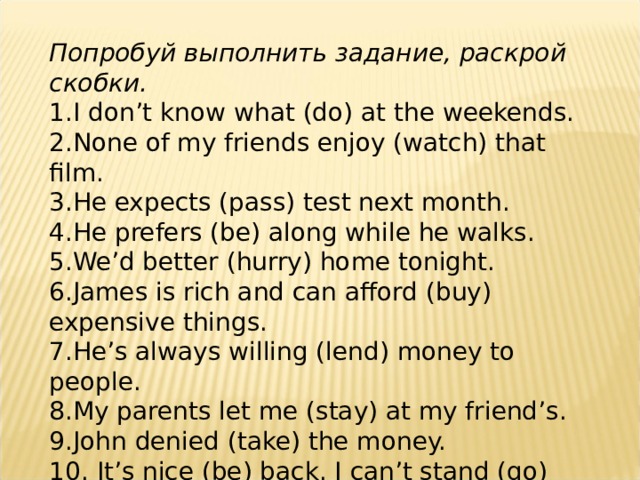 Попробуй выполнить задание, раскрой скобки. 1. I don’t know what (do) at the weekends. 2. None of my friends enjoy (watch) that film. 3. He expects (pass) test next month. 4. He prefers (be) along while he walks. 5. We’d better (hurry) home tonight. 6. James is rich and can afford (buy) expensive things. 7. He’s always willing (lend) money to people. 8. My parents let me (stay) at my friend’s. 9. John denied (take) the money. 10. It’s nice (be) back. I can’t stand (go) away for a long time.