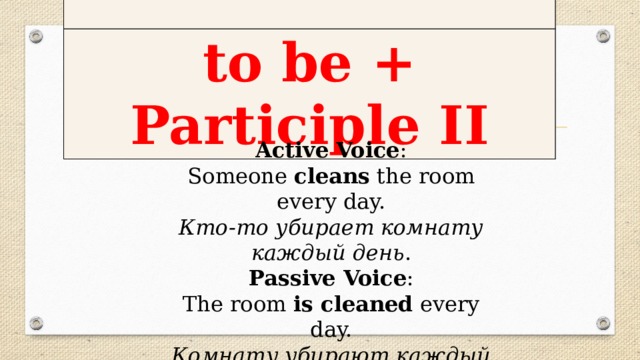 to be + Participle II Active Voice :  Someone cleans the room every day.  Кто-то убирает комнату каждый день .  Passive Voice :  The room is cleaned every day.  Комнату убирают каждый день.