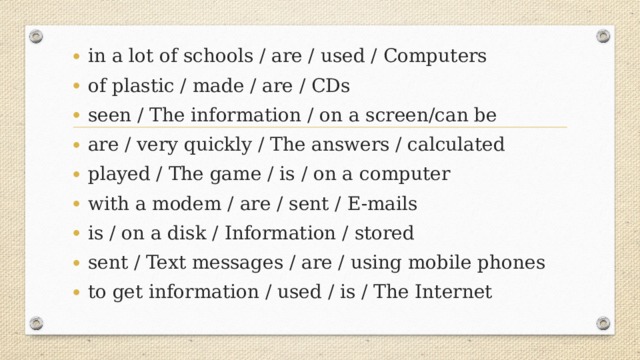 in a lot of schools / are / used / Computers of plastic / made / are / CDs seen / The information / on a screen/can be are / very quickly / The answers / calculated played / The game / is / on a computer with a modem / are / sent / E-mails is / on a disk / Information / stored sent / Text messages / are / using mobile phones to get information / used / is / The Internet
