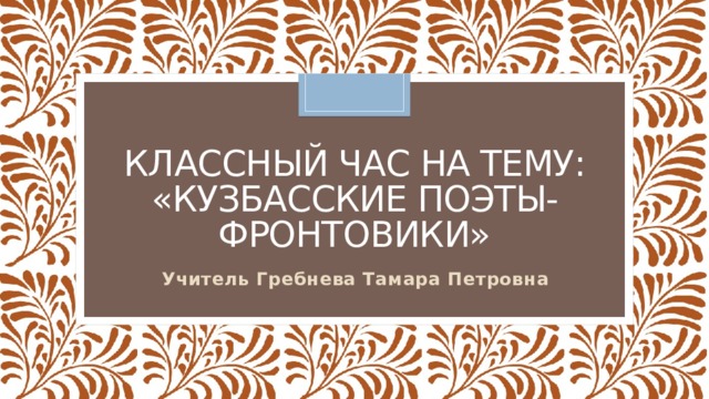 Классный час на тему:  «Кузбасские поэты-фронтовики» Учитель Гребнева Тамара Петровна
