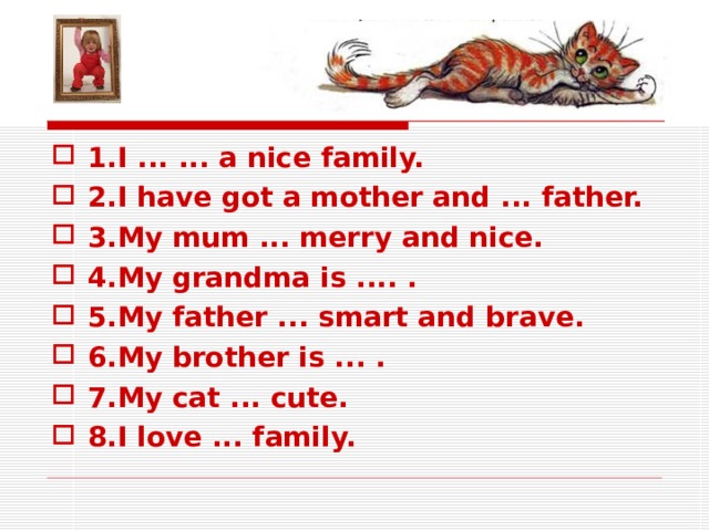 1. I ... ... a nice family. 2. I have got a mother and ... father. 3. My mum ... merry and nice. 4. My grandma is .... . 5. My father ... smart and brave. 6. My brother is ... . 7. My cat ... cute. 8. I love ... family.