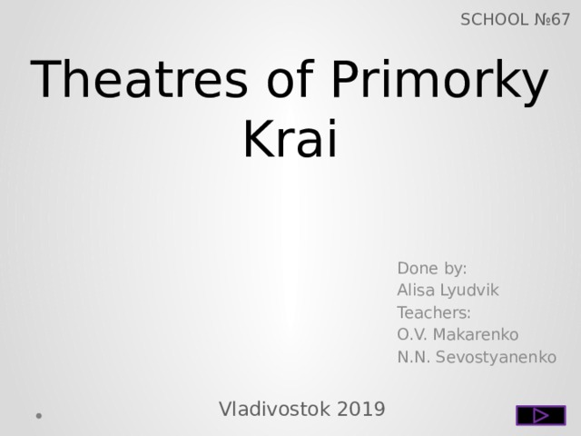 SCHOOL №67 Theatres of Primorky Krai Done by: Alisa Lyudvik Teachers: O.V. Makarenko N.N. Sevostyanenko Vladivostok 2019