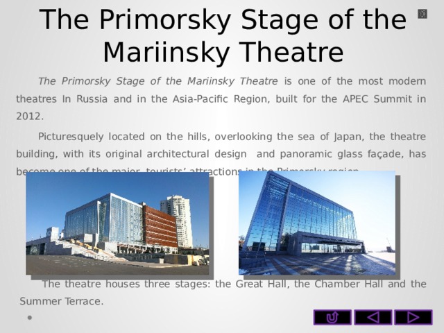 The Primorsky Stage of the Mariinsky Theatre The Primorsky Stage of the Mariinsky Theatre is one of the most modern theatres In Russia and in the Asia-Pacific Region, built for the APEC Summit in 2012. Picturesquely located on the hills, overlooking the sea of Japan, the theatre building, with its original architectural design and panoramic glass façade, has become one of the major tourists’ attractions in the Primorsky region. The theatre houses three stages: the Great Hall, the Chamber Hall and the Summer Terrace.