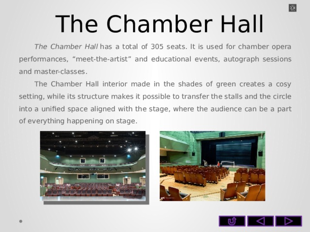 The Chamber Hall The Chamber Hall  has a total of 305 seats. It is used for chamber opera performances, “meet-the-artist” and educational events, autograph sessions and master-classes. The Chamber Hall interior made in the shades of green creates a cosy setting, while its structure makes it possible to transfer the stalls and the circle into a unified space aligned with the stage, where the audience can be a part of everything happening on stage.